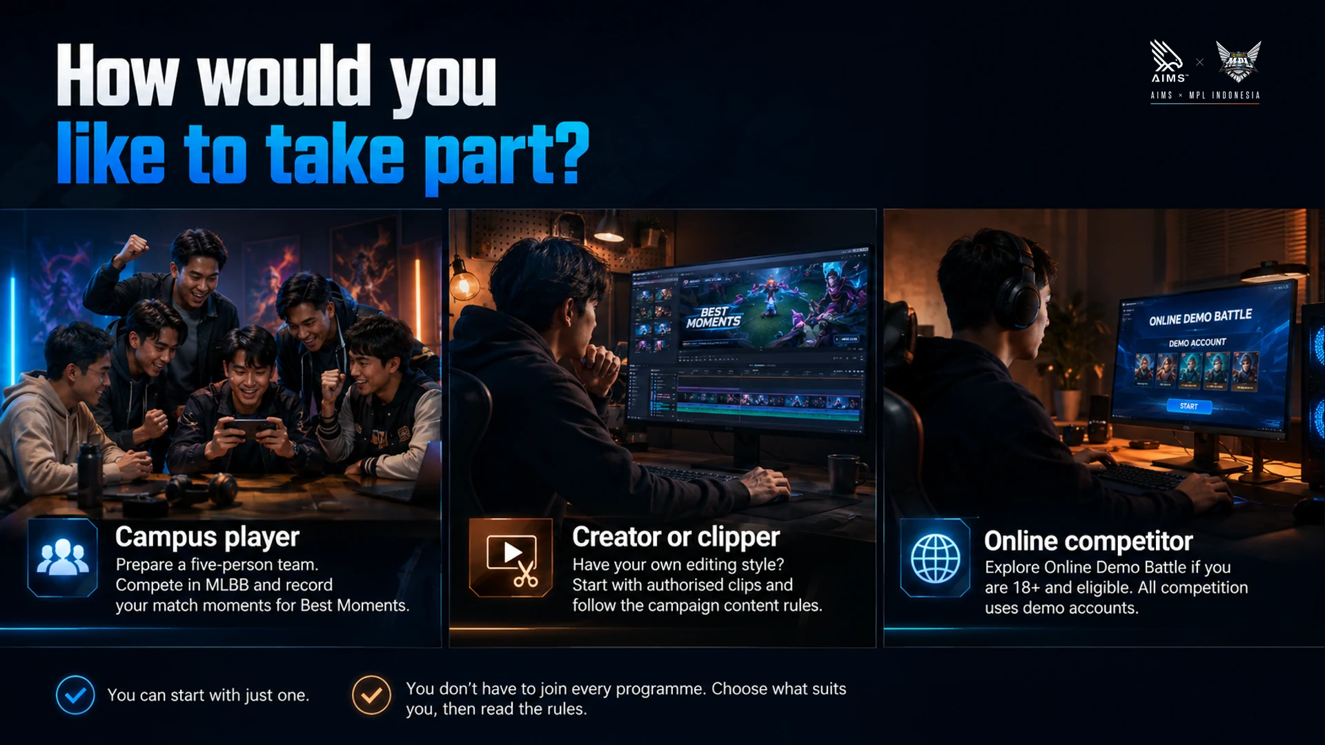 How would you like to take part? · Campus player · Prepare a five-person team. Compete in MLBB and record your match moments for Best Moments. · Creator or clipper · Have your own editing style? Start with authorised clips and follow the campaign content rules. · Online competitor · Explore Online Demo Battle if you are 18+ and eligible. All competition uses demo accounts. · You can start with just one. · You don’t have to join every programme. Choose what suits you, then read the rules.