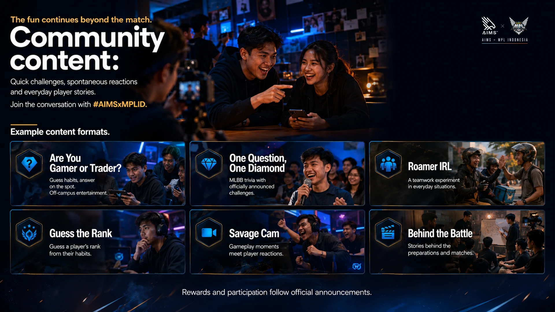 The fun continues beyond the match. · Quick challenges, spontaneous reactions and everyday player stories. Join the conversation with #AIMSxMPLID. · Are You Gamer or Trader? · Guess habits, answer on the spot. Off-campus entertainment. · One Question, One Diamond · MLBB trivia with officially announced challenges. · Roamer IRL · A teamwork experiment in everyday situations. · Guess the Rank · Guess a player’s rank from their habits. · Savage Cam · Gameplay moments meet player reactions. · Behind the Battle · Stories behind the preparations and matches. · Example content formats. Rewards and participation follow official announcements.