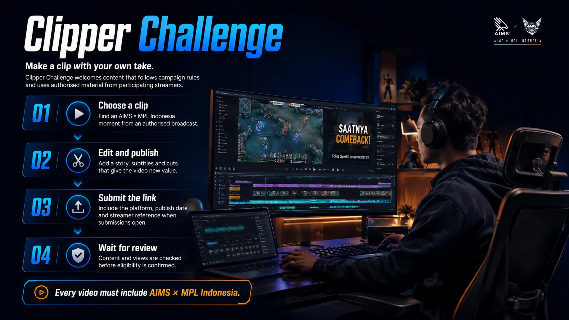 Make a clip with your own take. · Clipper Challenge welcomes content that follows campaign rules and uses authorised material from participating streamers. · Choose a clip · Find an AIMS × MPL Indonesia moment from an authorised broadcast. · Edit and publish · Add a story, subtitles and cuts that give the video new value. · Submit the link · Include the platform, publish date and streamer reference when submissions open. · Wait for review · Content and views are checked before eligibility is confirmed. · Every video must include AIMS × MPL Indonesia.