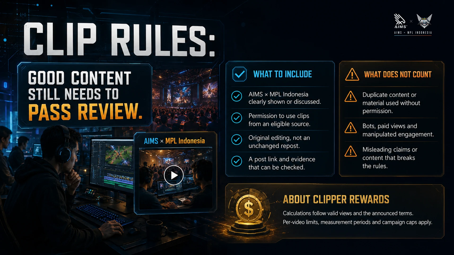 Good content still needs to pass review. · What to include · AIMS × MPL Indonesia clearly shown or discussed. · Permission to use clips from an eligible source. · Original editing, not an unchanged repost. · A post link and evidence that can be checked. · What does not count · Duplicate content or material used without permission. · Bots, paid views and manipulated engagement. · Misleading claims or content that breaks the rules. · About clipper rewards · Calculations follow valid views and the announced terms. Per-video limits, measurement periods and campaign caps apply.