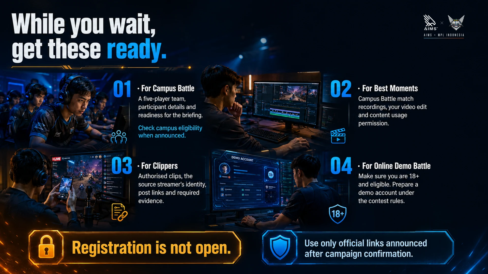 While you wait, get these ready. · For Campus Battle · A five-player team, participant details and readiness for the briefing. Check campus eligibility when announced. · For Best Moments · Campus Battle match recordings, your video edit and content usage permission. · For Clippers · Authorised clips, the source streamer’s identity, post links and required evidence. · For Online Demo Battle · Make sure you are 18+ and eligible. Prepare a demo account under the contest rules. · Registration is not open. · Use only official links announced after campaign confirmation.