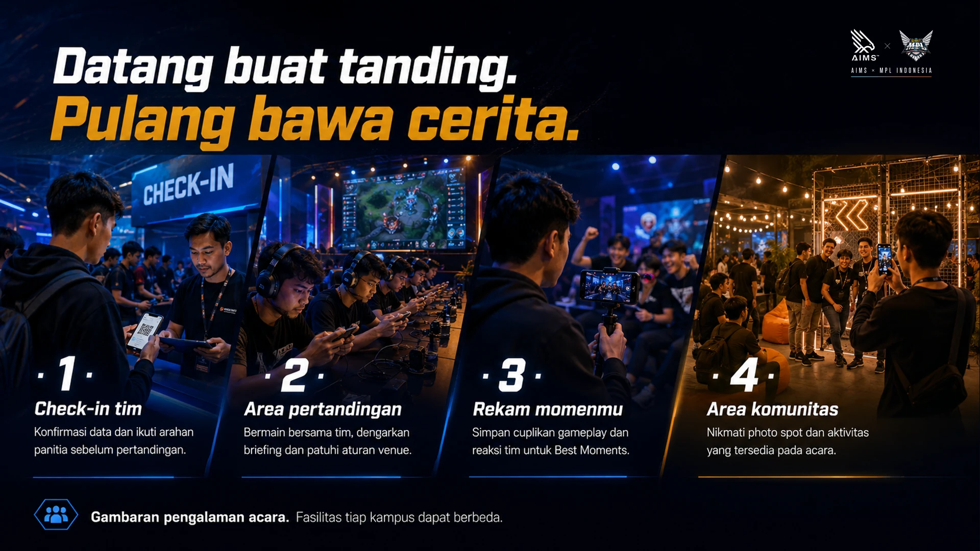 Datang buat tanding. Pulang bawa cerita. · 1 · Check-in tim · Konfirmasi data dan ikuti arahan panitia sebelum pertandingan. · 2 · Area pertandingan · Bermain bersama tim, dengarkan briefing dan patuhi aturan venue. · 3 · Rekam momenmu · Simpan cuplikan gameplay dan reaksi tim untuk Best Moments. · 4 · Area komunitas · Nikmati photo spot dan aktivitas yang tersedia pada acara. · Gambaran pengalaman acara. Fasilitas tiap kampus dapat berbeda.