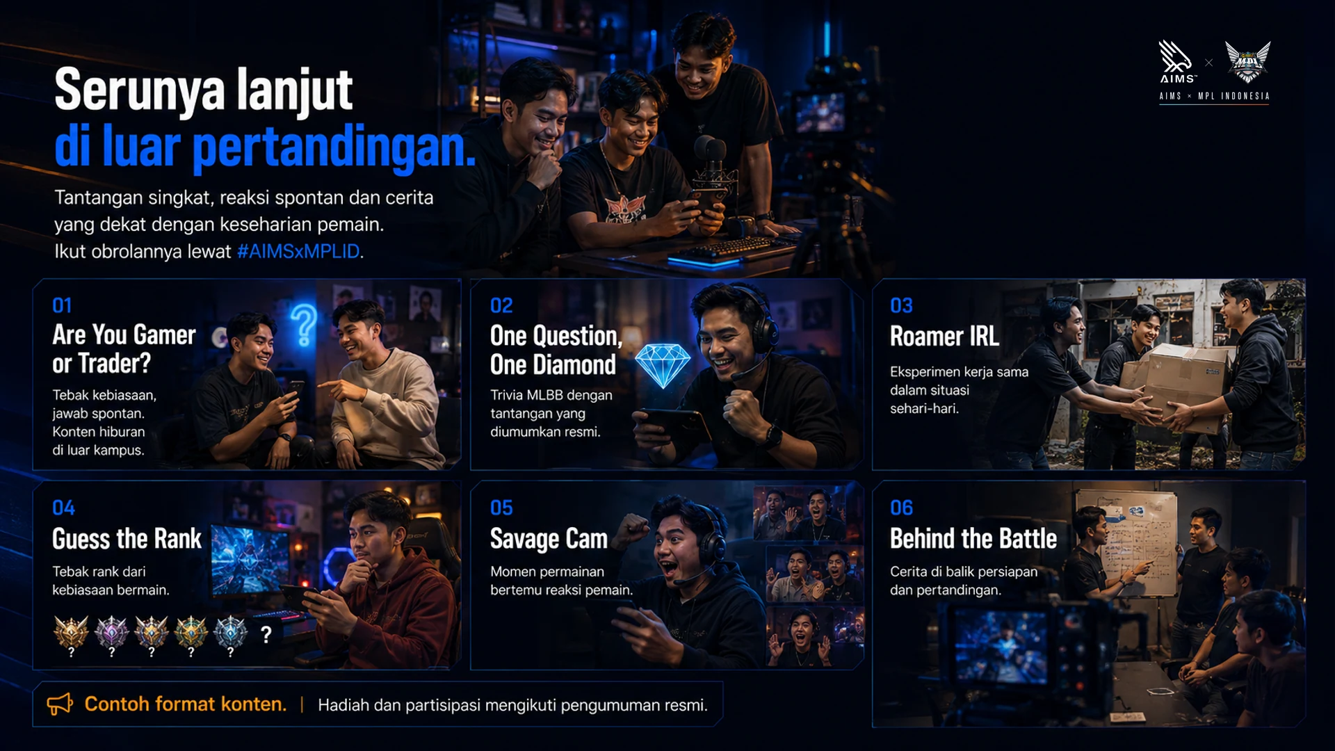 Serunya lanjut di luar pertandingan. · Tantangan singkat, reaksi spontan dan cerita yang dekat dengan keseharian pemain. Ikut obrolannya lewat #AIMSxMPLID. · Are You Gamer or Trader? · Tebak kebiasaan, jawab spontan. Konten hiburan di luar kampus. · One Question, One Diamond · Trivia MLBB dengan tantangan yang diumumkan resmi. · Roamer IRL · Eksperimen kerja sama dalam situasi sehari-hari. · Guess the Rank · Tebak rank dari kebiasaan bermain. · Savage Cam · Momen permainan bertemu reaksi pemain. · Behind the Battle · Cerita di balik persiapan dan pertandingan. · Contoh format konten. Hadiah dan partisipasi mengikuti pengumuman resmi.
