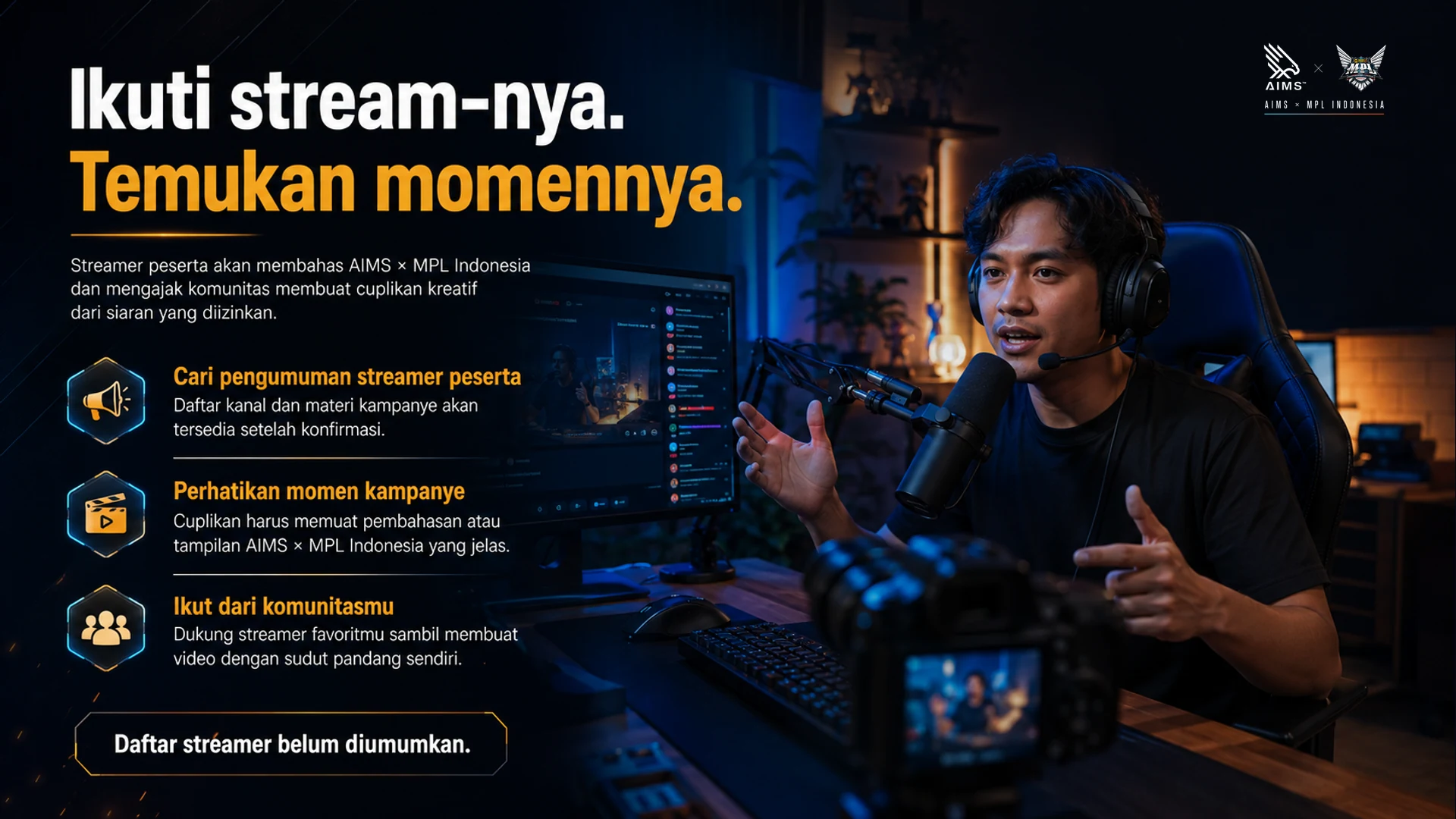 Ikuti stream-nya. Temukan momennya. · Streamer peserta akan membahas AIMS × MPL Indonesia dan mengajak komunitas membuat cuplikan kreatif dari siaran yang diizinkan. · Cari pengumuman streamer peserta · Daftar kanal dan materi kampanye akan tersedia setelah konfirmasi. · Perhatikan momen kampanye · Cuplikan harus memuat pembahasan atau tampilan AIMS × MPL Indonesia yang jelas. · Ikut dari komunitasmu · Dukung streamer favoritmu sambil membuat video dengan sudut pandang sendiri. · Daftar streamer belum diumumkan.