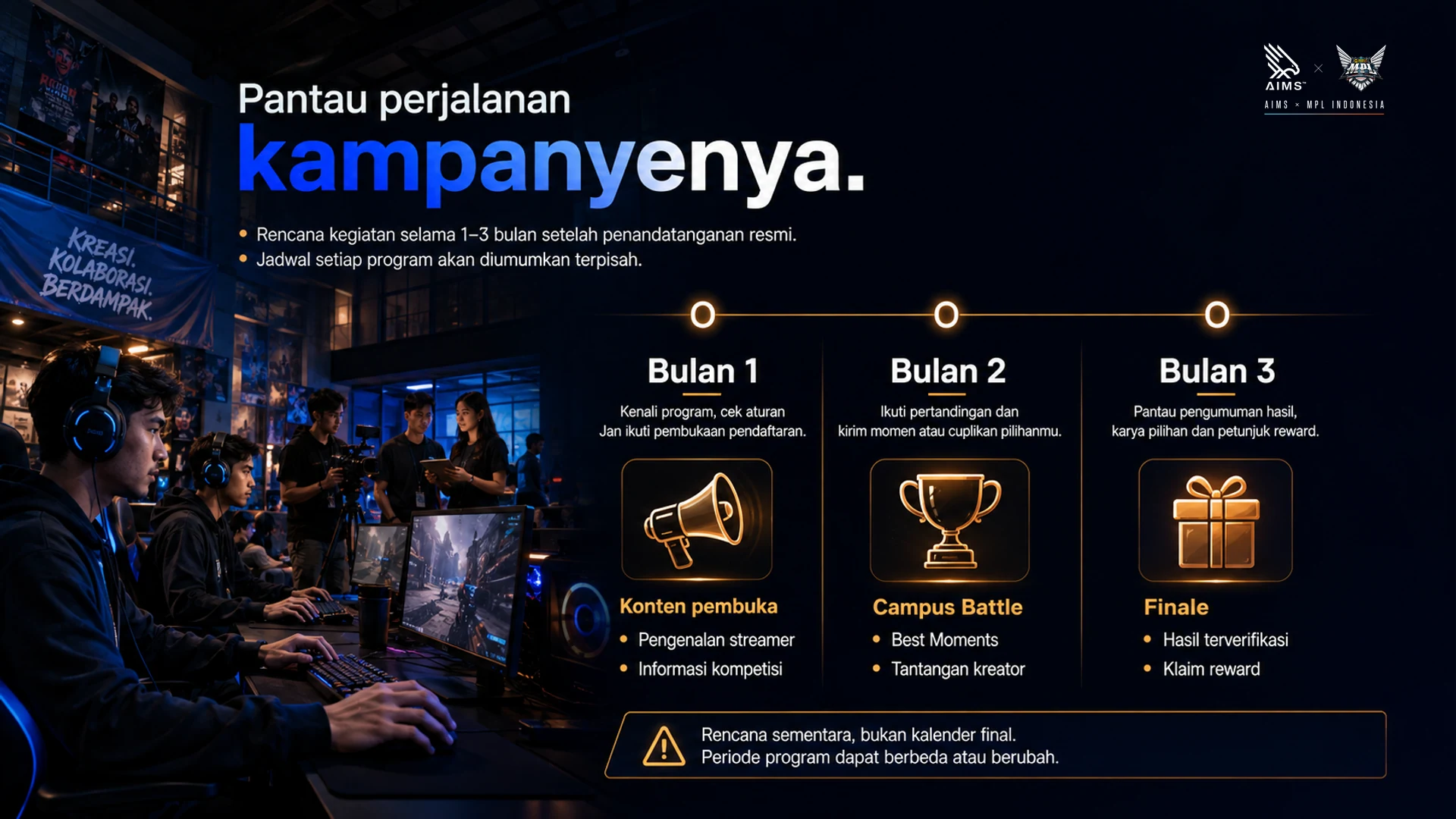 Pantau perjalanan kampanyenya. · Rencana kegiatan selama 1–3 bulan setelah penandatanganan resmi. Jadwal setiap program akan diumumkan terpisah. · Bulan 1 · Kenali program, cek aturan dan ikuti pembukaan pendaftaran. · Konten pembuka • Pengenalan streamer • Informasi kompetisi · Bulan 2 · Ikuti pertandingan dan kirim momen atau cuplikan pilihanmu. · Campus Battle • Best Moments • Tantangan kreator · Bulan 3 · Pantau pengumuman hasil, karya pilihan dan petunjuk reward. · Finale • Hasil terverifikasi • Klaim reward · Rencana sementara, bukan kalender final. Periode program dapat berbeda atau berubah.