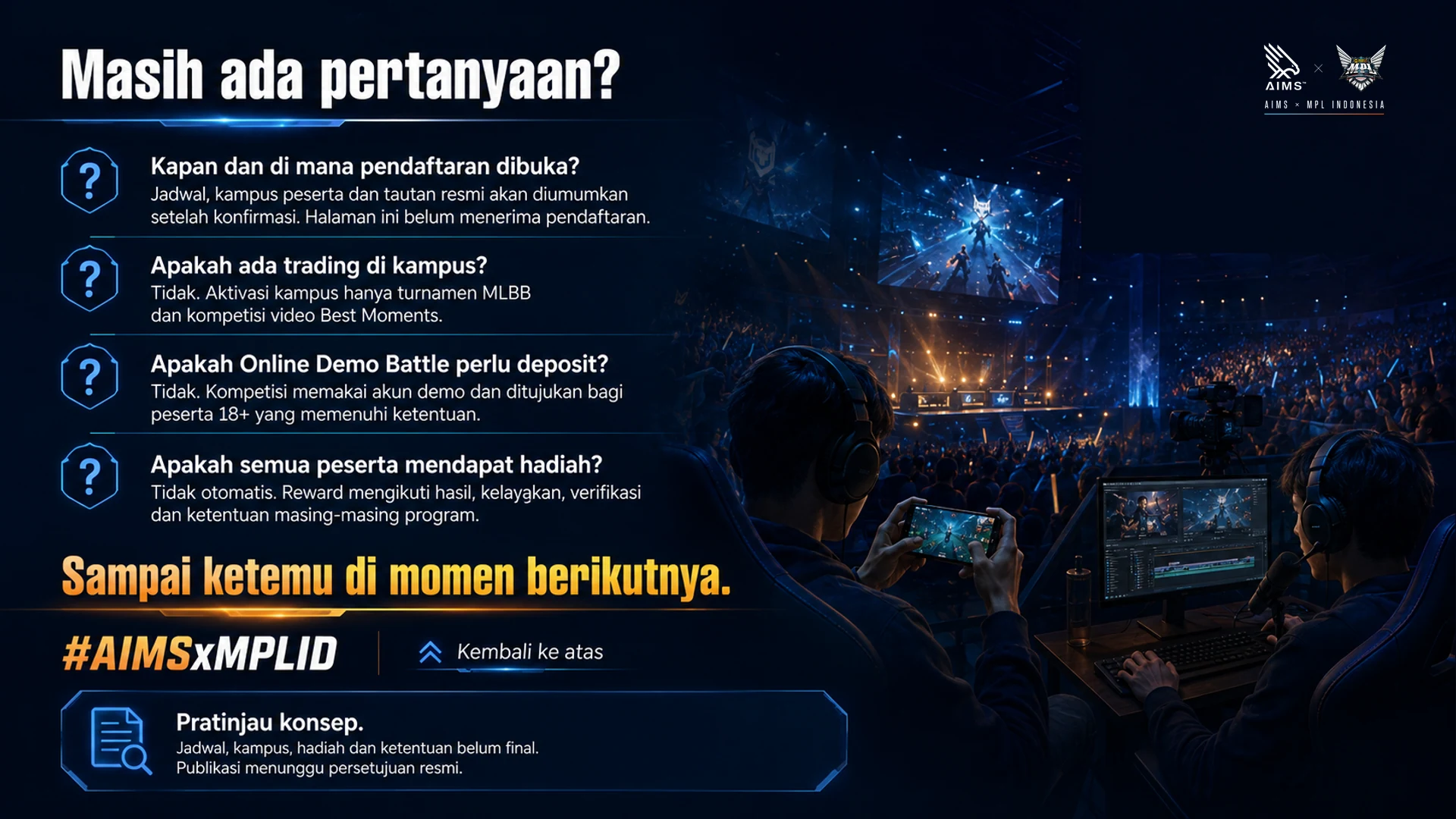 Masih ada pertanyaan? · Kapan dan di mana pendaftaran dibuka? · Jadwal, kampus peserta dan tautan resmi akan diumumkan setelah konfirmasi. Halaman ini belum menerima pendaftaran. · Apakah ada trading di kampus? · Tidak. Aktivasi kampus hanya turnamen MLBB dan kompetisi video Best Moments. · Apakah Online Demo Battle perlu deposit? · Tidak. Kompetisi memakai akun demo dan ditujukan bagi peserta 18+ yang memenuhi ketentuan. · Apakah semua peserta mendapat hadiah? · Tidak otomatis. Reward mengikuti hasil, kelayakan, verifikasi dan ketentuan masing-masing program. · Sampai ketemu di momen berikutnya. · #AIMSxMPLID · Kembali ke atas · Pratinjau konsep. Jadwal, kampus, hadiah dan ketentuan belum final. Publikasi menunggu persetujuan resmi.